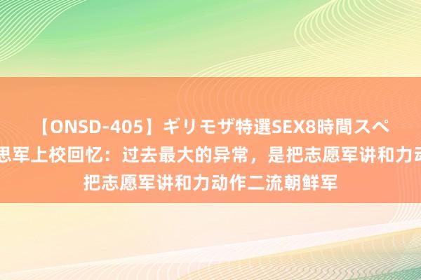 【ONSD-405】ギリモザ特選SEX8時間スペシャル 4 好意思军上校回忆：过去最大的异常，是把志愿军讲和力动作二流朝鲜军