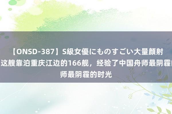 【ONSD-387】S級女優にものすごい大量顔射4時間 这艘靠泊重庆江边的166舰，经验了中国舟师最阴霾的时光