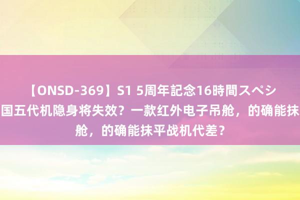 【ONSD-369】S1 5周年記念16時間スペシャル RED 中国五代机隐身将失效？一款红外电子吊舱，的确能抹平战机代差？