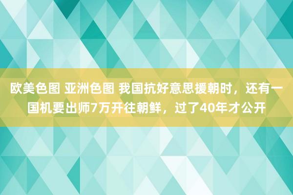 欧美色图 亚洲色图 我国抗好意思援朝时，还有一国机要出师7万开往朝鲜，过了40年才公开