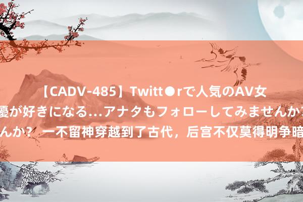 【CADV-485】Twitt●rで人気のAV女優 SNSでますますAV女優が好きになる…アナタもフォローしてみませんか？ 一不留神穿越到了古代，后宫不仅莫得明争暗斗，个个还管我叫姐妹