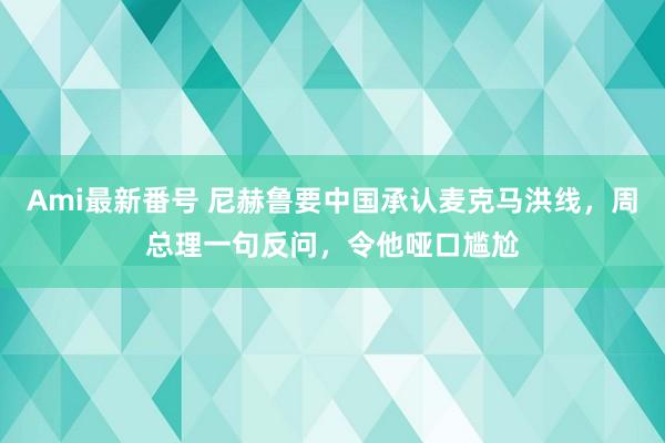 Ami最新番号 尼赫鲁要中国承认麦克马洪线，周总理一句反问，令他哑口尴尬