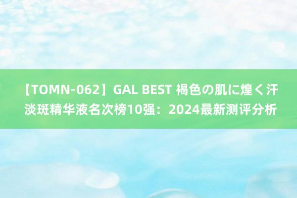 【TOMN-062】GAL BEST 褐色の肌に煌く汗 淡斑精华液名次榜10强：2024最新测评分析