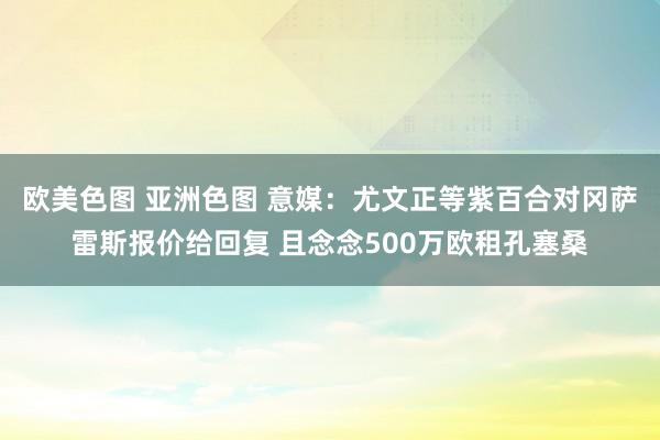 欧美色图 亚洲色图 意媒：尤文正等紫百合对冈萨雷斯报价给回复 且念念500万欧租孔塞桑