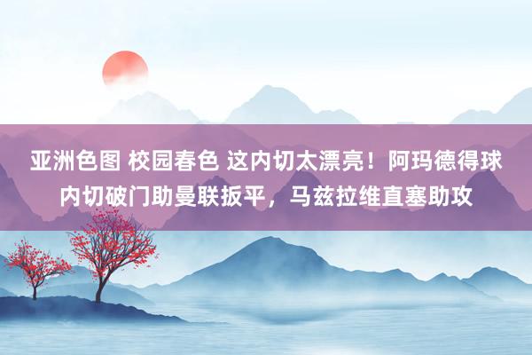 亚洲色图 校园春色 这内切太漂亮！阿玛德得球内切破门助曼联扳平，马兹拉维直塞助攻