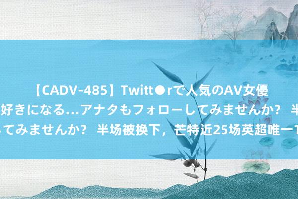 【CADV-485】Twitt●rで人気のAV女優 SNSでますますAV女優が好きになる…アナタもフォローしてみませんか？ 半场被换下，芒特近25场英超唯一1球0助攻