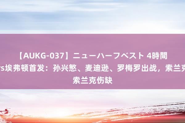 【AUKG-037】ニューハーフベスト 4時間 热刺vs埃弗顿首发：孙兴慜、麦迪逊、罗梅罗出战，索兰克伤缺