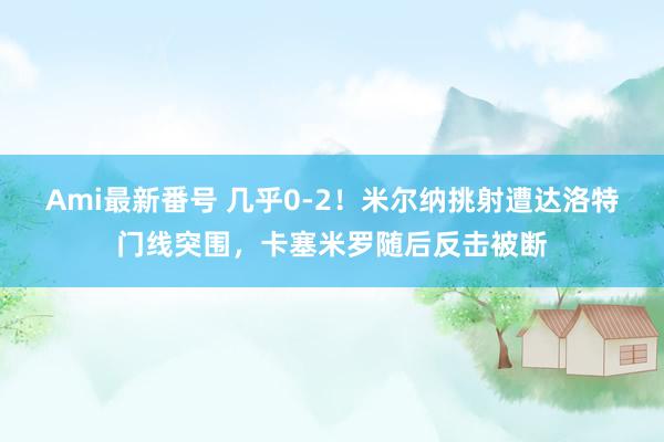 Ami最新番号 几乎0-2！米尔纳挑射遭达洛特门线突围，卡塞米罗随后反击被断