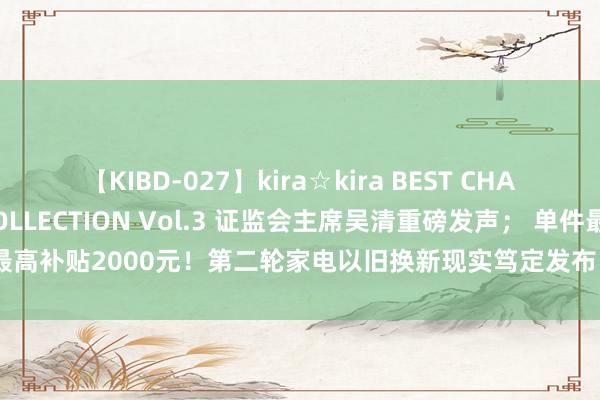 【KIBD-027】kira☆kira BEST CHARISMA☆MODEL☆COLLECTION Vol.3 证监会主席吴清重磅发声； 单件最高补贴2000元！第二轮家电以旧换新现实笃定发布；享界汽车答复S9飞坡测试丨早报