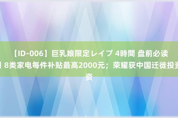 【ID-006】巨乳娘限定レイプ 4時間 盘前必读丨8类家电每件补贴最高2000元；荣耀获中国迁徙投资