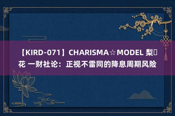 【KIRD-071】CHARISMA☆MODEL 梨々花 一财社论：正视不雷同的降息周期风险