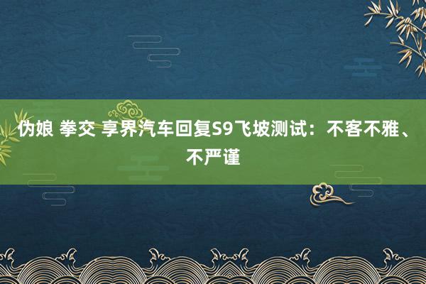 伪娘 拳交 享界汽车回复S9飞坡测试：不客不雅、不严谨