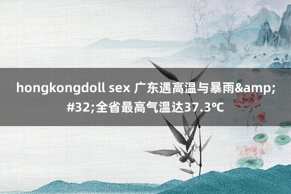 hongkongdoll sex 广东遇高温与暴雨&#32;全省最高气温达37.3℃