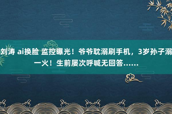 刘涛 ai换脸 监控曝光！爷爷耽溺刷手机，3岁孙子溺一火！生前屡次呼喊无回答......