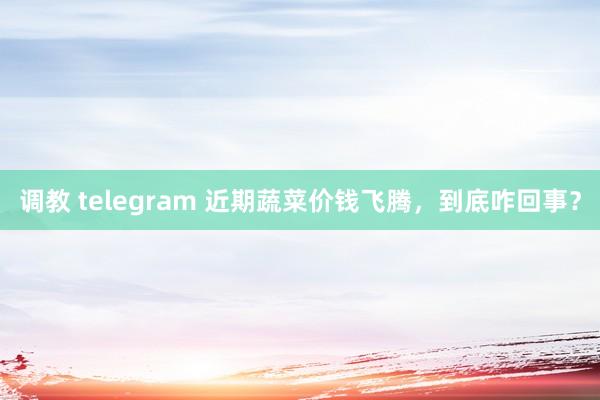 调教 telegram 近期蔬菜价钱飞腾，到底咋回事？