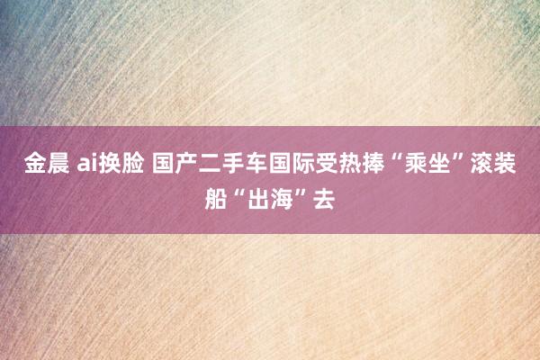 金晨 ai换脸 国产二手车国际受热捧“乘坐”滚装船“出海”去