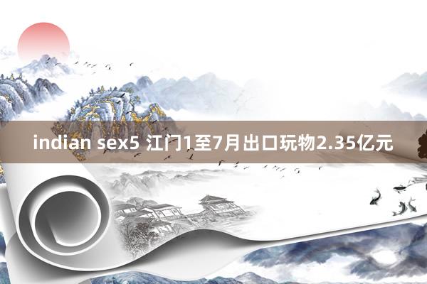 indian sex5 江门1至7月出口玩物2.35亿元