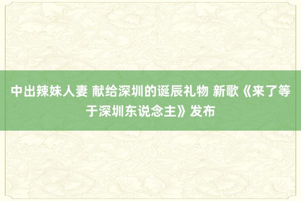 中出辣妹人妻 献给深圳的诞辰礼物 新歌《来了等于深圳东说念主》发布