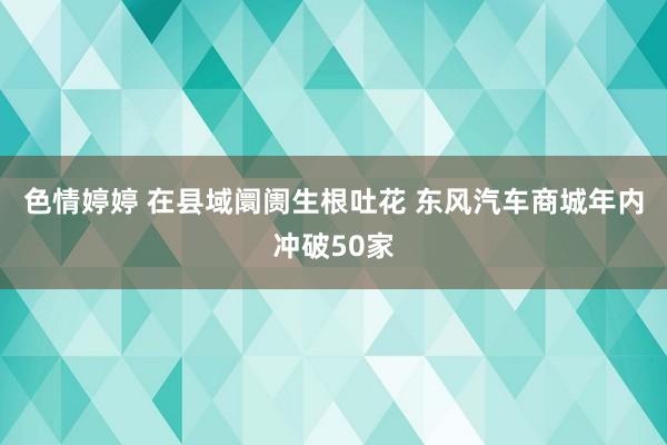 色情婷婷 在县域阛阓生根吐花 东风汽车商城年内冲破50家