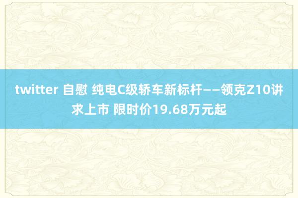 twitter 自慰 纯电C级轿车新标杆——领克Z10讲求上市 限时价19.68万元起