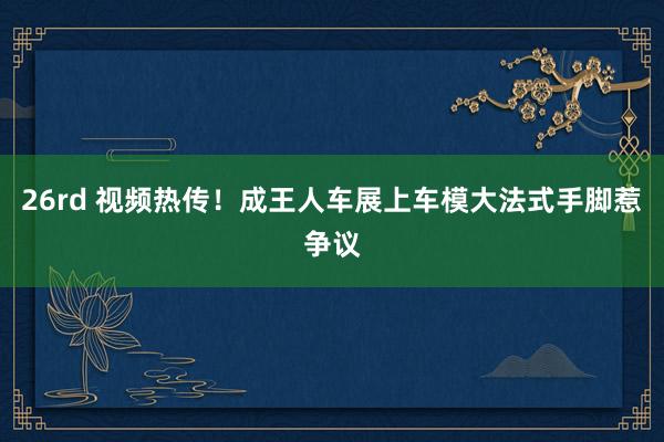 26rd 视频热传！成王人车展上车模大法式手脚惹争议