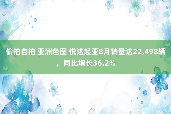 偷拍自拍 亚洲色图 悦达起亚8月销量达22,498辆，同比增长36.2%