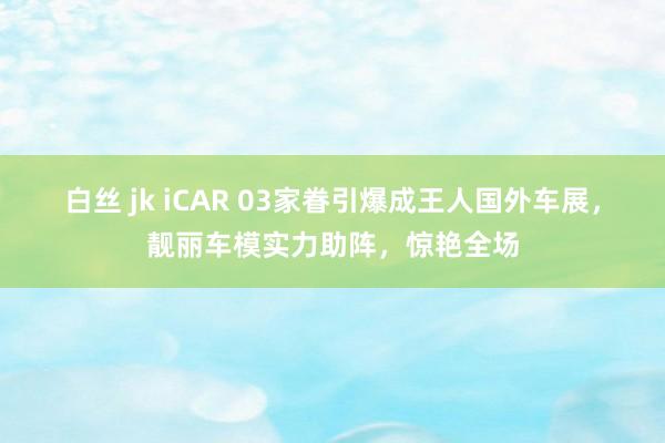 白丝 jk iCAR 03家眷引爆成王人国外车展，靓丽车模实力助阵，惊艳全场