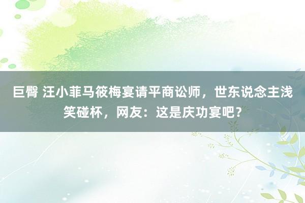 巨臀 汪小菲马筱梅宴请平商讼师，世东说念主浅笑碰杯，网友：这是庆功宴吧？