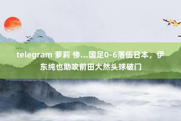 telegram 萝莉 惨...国足0-6落伍日本，伊东纯也助攻前田大然头球破门