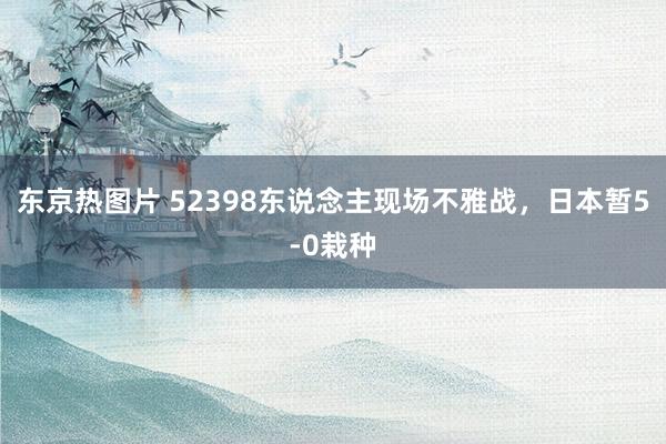 东京热图片 52398东说念主现场不雅战，日本暂5-0栽种