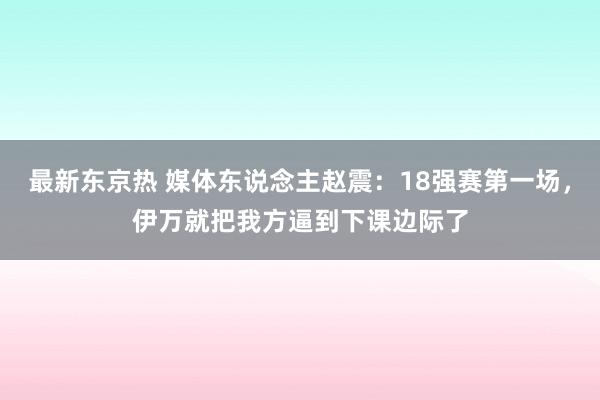 最新东京热 媒体东说念主赵震：18强赛第一场，伊万就把我方逼到下课边际了