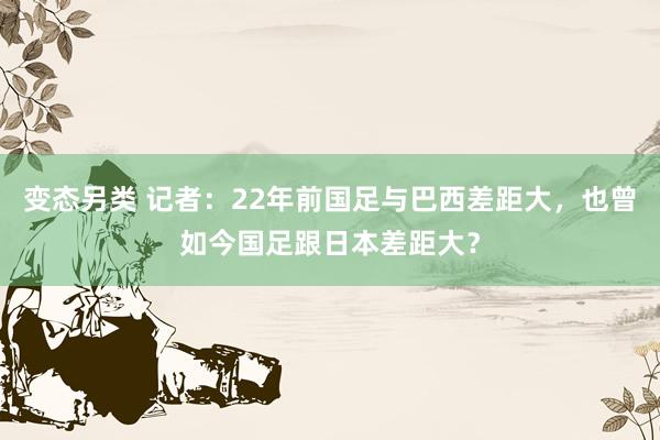 变态另类 记者：22年前国足与巴西差距大，也曾如今国足跟日本差距大？