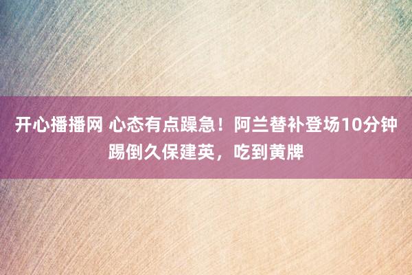 开心播播网 心态有点躁急！阿兰替补登场10分钟踢倒久保建英，吃到黄牌