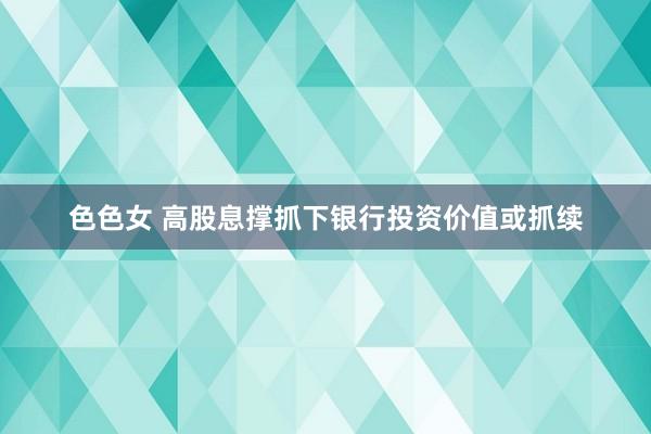 色色女 高股息撑抓下银行投资价值或抓续