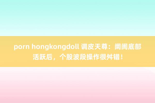 porn hongkongdoll 调皮天尊：阛阓底部活跃后，个股波段操作很舛错！