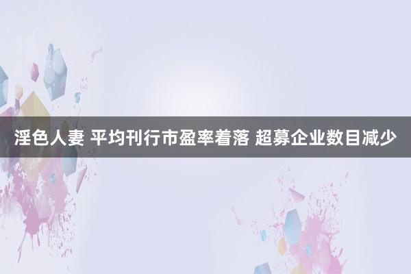 淫色人妻 平均刊行市盈率着落 超募企业数目减少