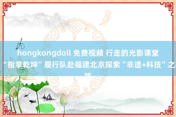 hongkongdoll 免费视频 行走的光影课堂｜“指掌乾坤”履行队赴福建北京探索“非遗+科技”之路