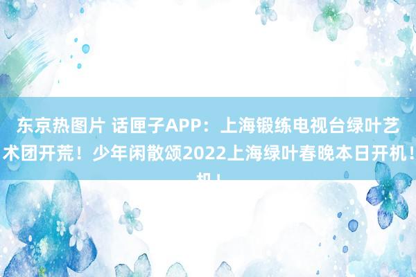 东京热图片 话匣子APP：上海锻练电视台绿叶艺术团开荒！少年闲散颂2022上海绿叶春晚本日开机！