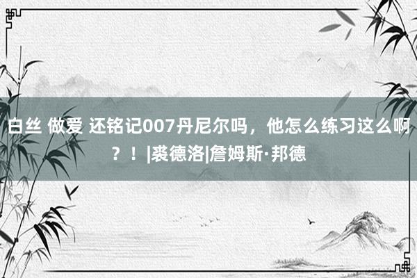 白丝 做爱 还铭记007丹尼尔吗，他怎么练习这么啊？！|裘德洛|詹姆斯·邦德