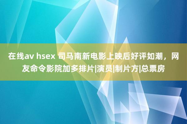 在线av hsex 司马南新电影上映后好评如潮，网友命令影院加多排片|演员|制片方|总票房