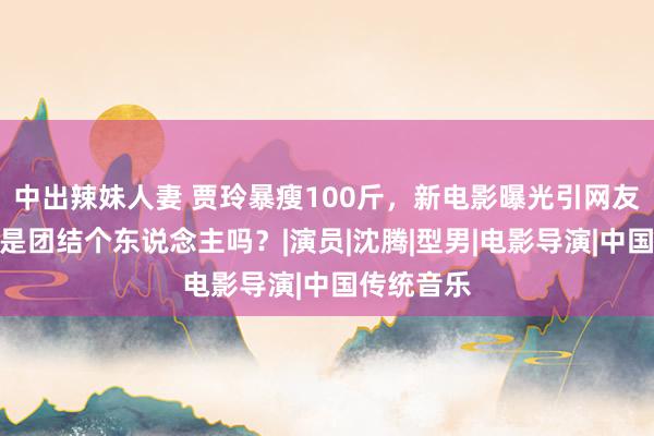 中出辣妹人妻 贾玲暴瘦100斤，新电影曝光引网友惊呼：这是团结个东说念主吗？|演员|沈腾|型男|电影导演|中国传统音乐