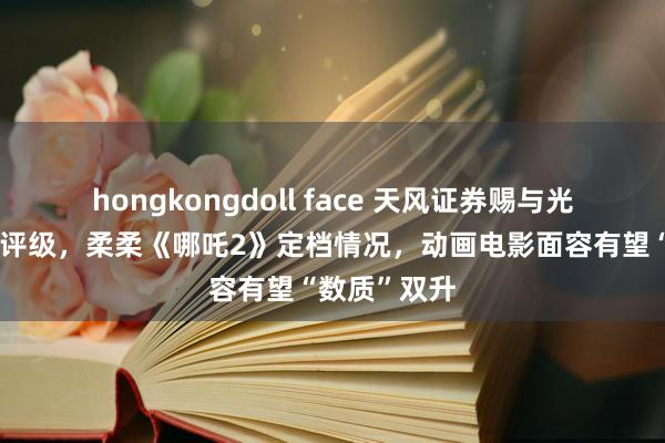 hongkongdoll face 天风证券赐与光芒传媒买入评级，柔柔《哪吒2》定档情况，动画电影面容有望“数质”双升