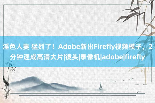 淫色人妻 猛烈了！Adobe新出Firefly视频模子，2分钟速成高清大片|镜头|录像机|adobe|firefly