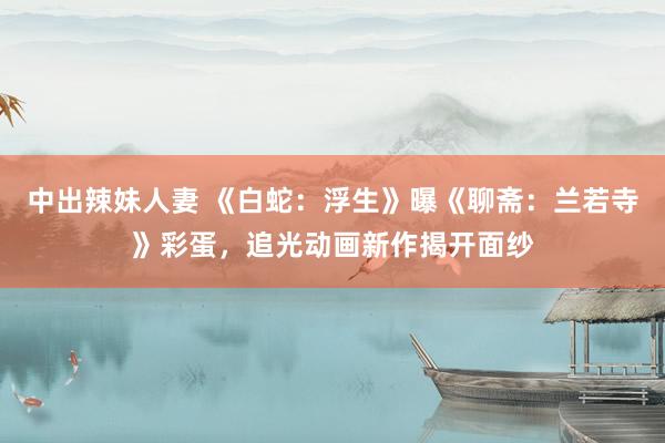 中出辣妹人妻 《白蛇：浮生》曝《聊斋：兰若寺》彩蛋，追光动画新作揭开面纱