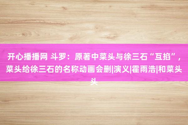 开心播播网 斗罗：原著中菜头与徐三石“互掐”，菜头给徐三石的名称动画会删|演义|霍雨浩|和菜头