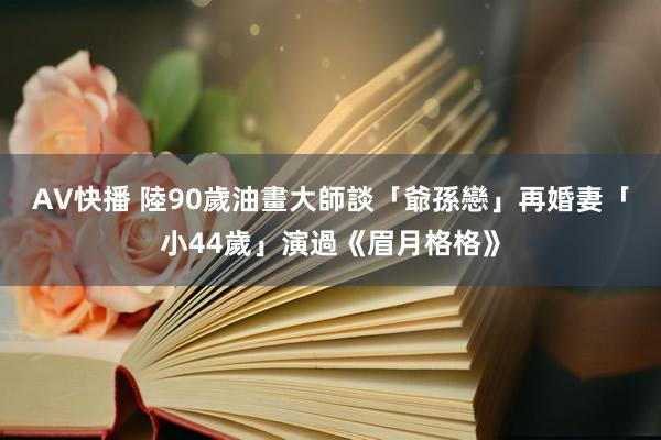 AV快播 陸90歲油畫大師談「爺孫戀」　再婚妻「小44歲」演過《眉月格格》