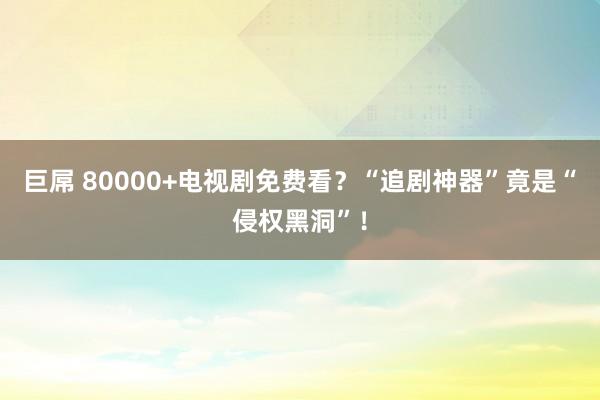 巨屌 80000+电视剧免费看？“追剧神器”竟是“侵权黑洞”！