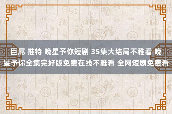 巨屌 推特 晚星予你短剧 35集大结局不雅看 晚星予你全集完好版免费在线不雅看 全网短剧免费看