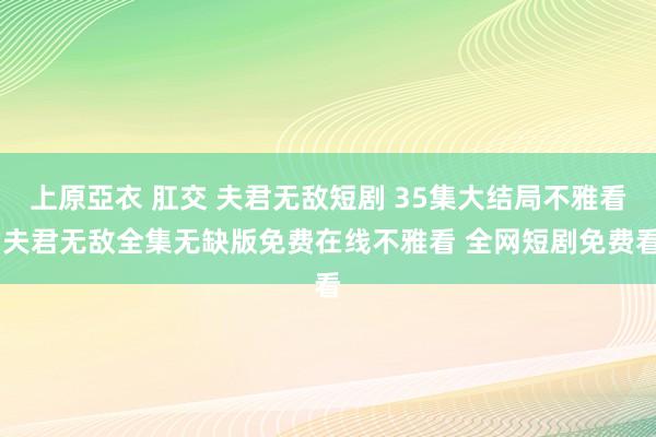 上原亞衣 肛交 夫君无敌短剧 35集大结局不雅看 夫君无敌全集无缺版免费在线不雅看 全网短剧免费看