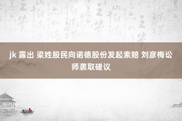 jk 露出 梁姓股民向诺德股份发起索赔 刘彦梅讼师袭取磋议